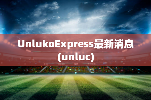 UnlukoExpress最新消息(unluc)